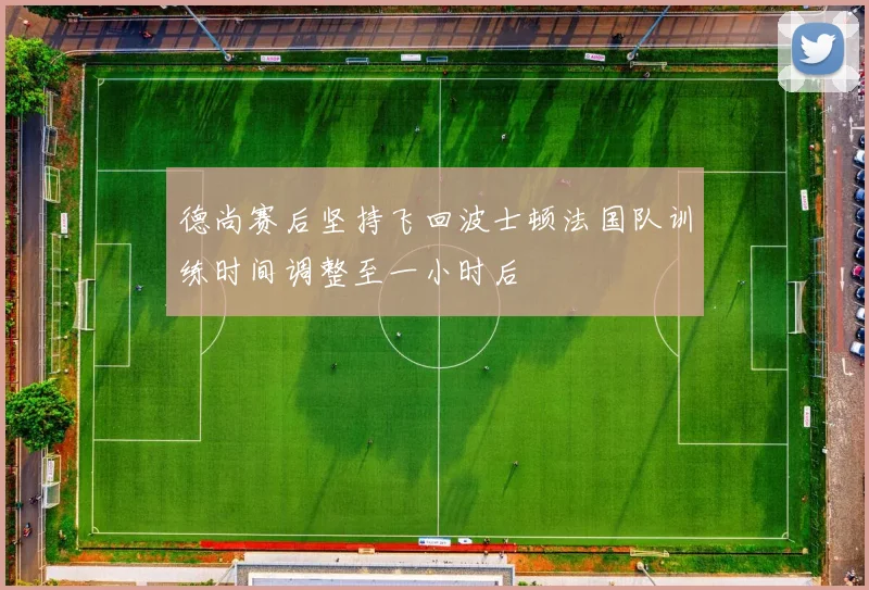 德尚赛后坚持飞回波士顿法国队训练时间调整至一小时后