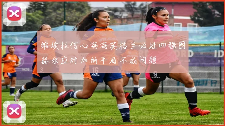 维埃拉信心满满英格兰必进四强图赫尔应对加纳平局不成问题