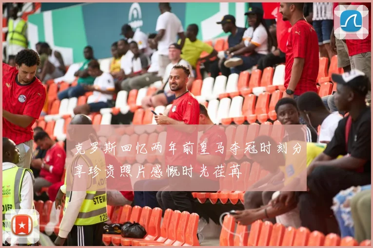 克罗斯回忆两年前皇马夺冠时刻分享珍贵照片感慨时光荏苒