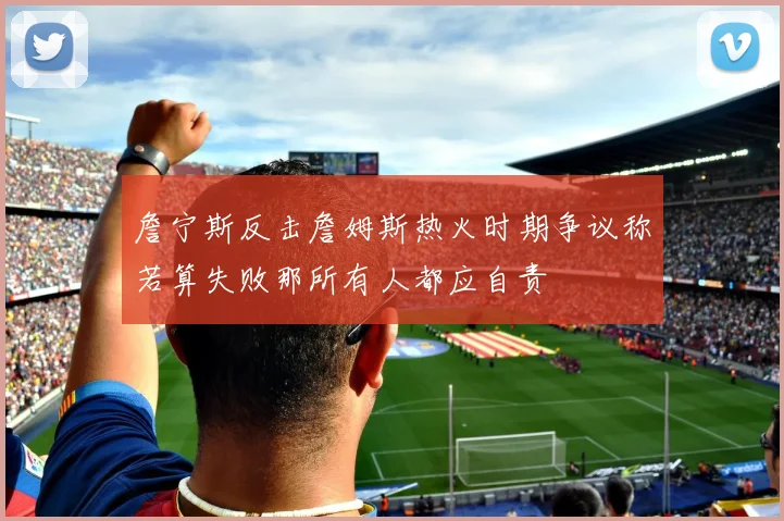 詹宁斯反击詹姆斯热火时期争议称若算失败那所有人都应自责
