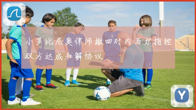 小罗比尼奥律师撤回对内马尔指控双方达成和解协议