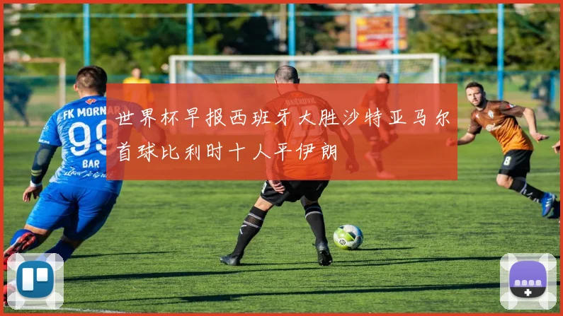 世界杯早报西班牙大胜沙特亚马尔首球比利时十人平伊朗
