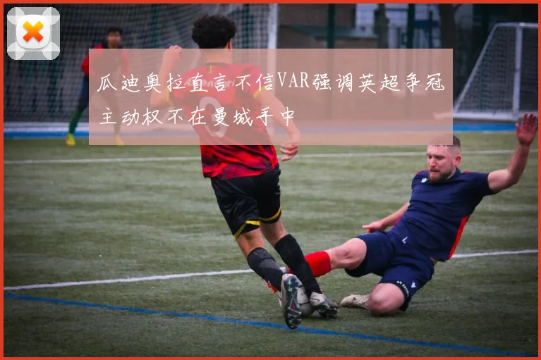 瓜迪奥拉直言不信VAR强调英超争冠主动权不在曼城手中