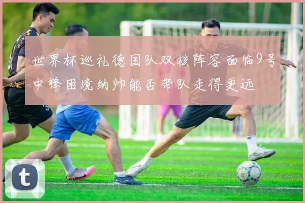 世界杯巡礼德国队双核阵容面临9号中锋困境纳帅能否带队走得更远