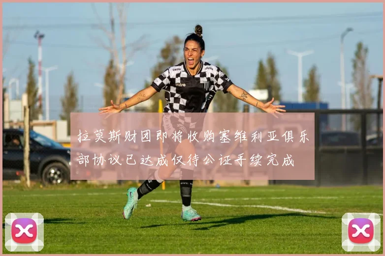 拉莫斯财团即将收购塞维利亚俱乐部协议已达成仅待公证手续完成