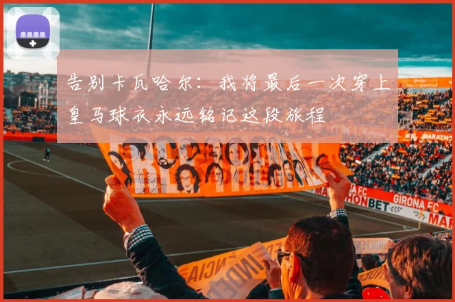 告别卡瓦哈尔：我将最后一次穿上皇马球衣永远铭记这段旅程